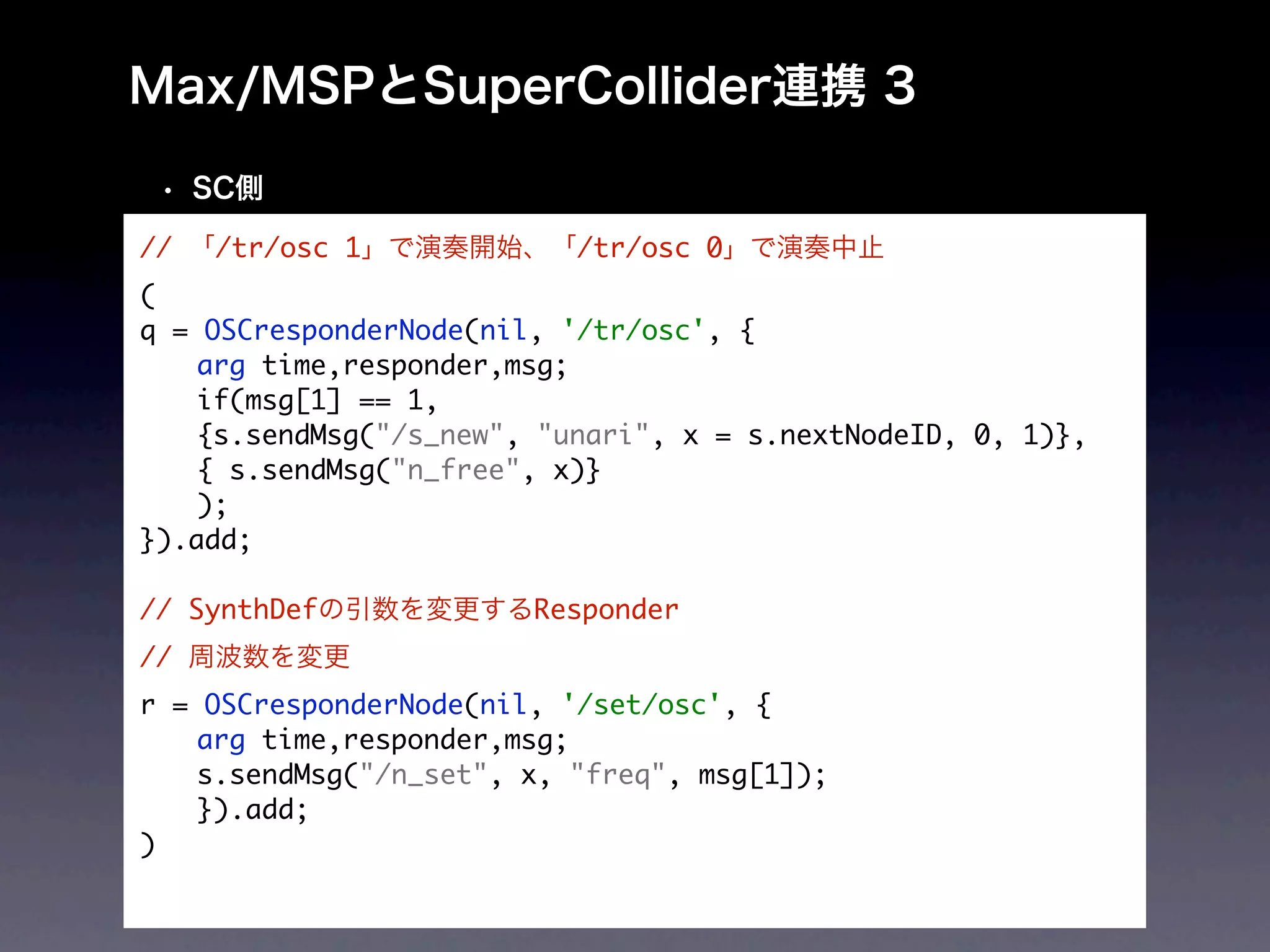 //   /tr/osc 1             /tr/osc 0
(
q = OSCresponderNode(nil, '/tr/osc', {
	   arg time,responder,msg;
	   if(msg[1] == 1,
	   {s.sendMsg("/s_new", "unari", x = s.nextNodeID, 0, 1)},
	   { s.sendMsg("n_free", x)}
	   );
}).add;

// SynthDef             Responder
//
r = OSCresponderNode(nil, '/set/osc', {
	   arg time,responder,msg;
	   s.sendMsg("/n_set", x, "freq", msg[1]);
	   }).add;
)
 