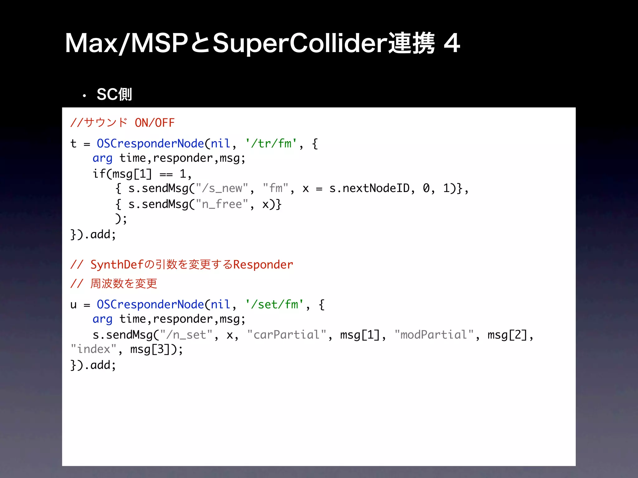 //       ON/OFF
t = OSCresponderNode(nil, '/tr/fm', {
	 arg time,responder,msg;
	 if(msg[1] == 1,
	 	 { s.sendMsg("/s_new", "fm", x = s.nextNodeID, 0, 1)},
	 	 { s.sendMsg("n_free", x)}
	 	 );
}).add;
 	
// SynthDef             Responder
//
u = OSCresponderNode(nil, '/set/fm', {
	 arg time,responder,msg;
	 s.sendMsg("/n_set", x, "carPartial", msg[1], "modPartial", msg[2],
"index", msg[3]);
}).add;
 