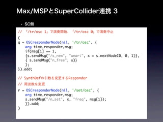 //   /tr/osc 1             /tr/osc 0
(
q = OSCresponderNode(nil, '/tr/osc', {
	   arg time,responder,msg;
	   if(msg[1] == 1,
	   {s.sendMsg("/s_new", "unari", x = s.nextNodeID, 0, 1)},
	   { s.sendMsg("n_free", x)}
	   );
}).add;

// SynthDef             Responder
//
r = OSCresponderNode(nil, '/set/osc', {
	   arg time,responder,msg;
	   s.sendMsg("/n_set", x, "freq", msg[1]);
	   }).add;
)
 