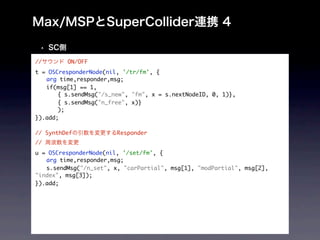 //       ON/OFF
t = OSCresponderNode(nil, '/tr/fm', {
	 arg time,responder,msg;
	 if(msg[1] == 1,
	 	 { s.sendMsg("/s_new", "fm", x = s.nextNodeID, 0, 1)},
	 	 { s.sendMsg("n_free", x)}
	 	 );
}).add;
 	
// SynthDef             Responder
//
u = OSCresponderNode(nil, '/set/fm', {
	 arg time,responder,msg;
	 s.sendMsg("/n_set", x, "carPartial", msg[1], "modPartial", msg[2],
"index", msg[3]);
}).add;
 