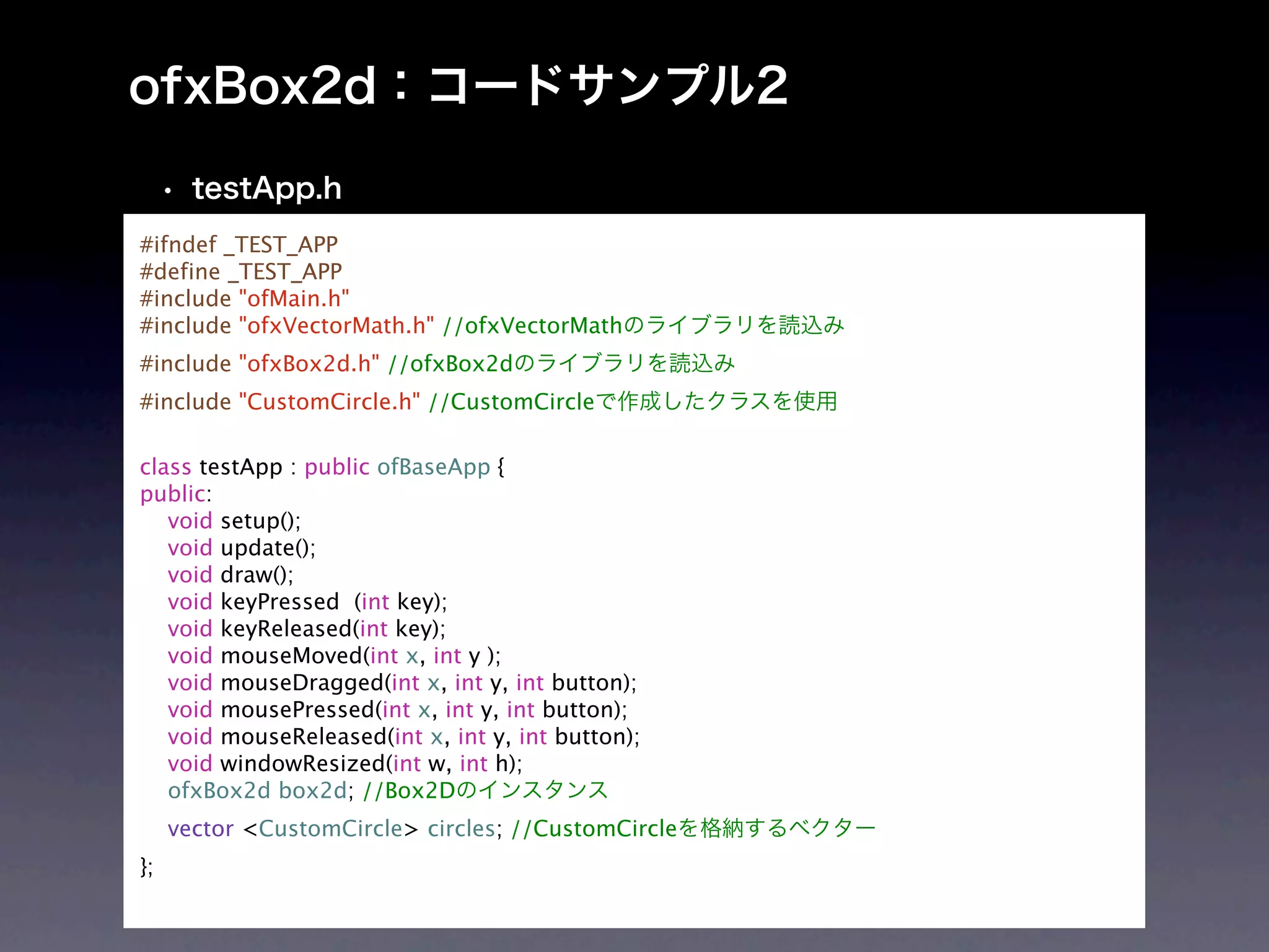 #ifndef _TEST_APP
#define _TEST_APP
#include "ofMain.h"
#include "ofxVectorMath.h" //ofxVectorMath
#include "ofxBox2d.h" //ofxBox2d
#include "CustomCircle.h" //CustomCircle

class testApp : public ofBaseApp {
public:
   void setup();
   void update();
   void draw();
   void keyPressed (int key);
   void keyReleased(int key);
   void mouseMoved(int x, int y );
   void mouseDragged(int x, int y, int button);
   void mousePressed(int x, int y, int button);
   void mouseReleased(int x, int y, int button);
   void windowResized(int w, int h);
   ofxBox2d box2d; //Box2D
     vector <CustomCircle> circles; //CustomCircle
};
 