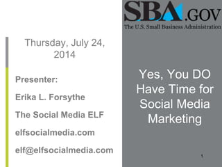 Thursday, July 24, 
2014 
Yes, You DO 
Have Time for 
Social Media 
Marketing 
Presenter: 
Erika L. Forsythe 
The Social Media ELF 
elfsocialmedia.com 
elf@elfsocialmedia.com 
1 
 