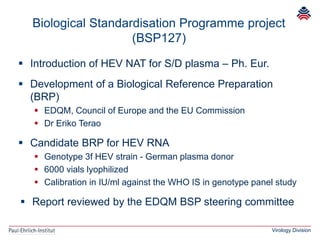 Virology Division
 Introduction of HEV NAT for S/D plasma – Ph. Eur.
 Development of a Biological Reference Preparation
(BRP)
 EDQM, Council of Europe and the EU Commission
 Dr Eriko Terao
 Candidate BRP for HEV RNA
 Genotype 3f HEV strain - German plasma donor
 6000 vials lyophilized
 Calibration in IU/ml against the WHO IS in genotype panel study
 Report reviewed by the EDQM BSP steering committee
Biological Standardisation Programme project
(BSP127)
 
