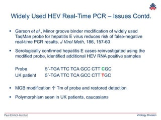 Virology Division
 Garson et al., Minor groove binder modification of widely used
TaqMan probe for hepatitis E virus reduces risk of false-negative
real-time PCR results. J Virol Meth, 186, 157-60
 Serologically confirmed hepatitis E cases reinvestigated using the
modified probe, identified additional HEV RNA positive samples
Probe 5´-TGA TTC TCA GCC CTT CGC
UK patient 5´-TGA TTC TCA GCC CTT TGC
 MGB modification ↑ Tm of probe and restored detection
 Polymorphism seen in UK patients, caucasians
Widely Used HEV Real-Time PCR – Issues Contd.
 