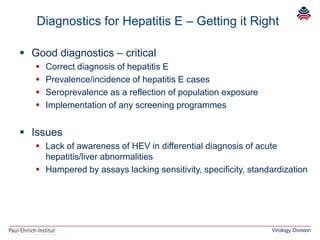 Virology Division
 Good diagnostics – critical
 Correct diagnosis of hepatitis E
 Prevalence/incidence of hepatitis E cases
 Seroprevalence as a reflection of population exposure
 Implementation of any screening programmes
 Issues
 Lack of awareness of HEV in differential diagnosis of acute
hepatitis/liver abnormalities
 Hampered by assays lacking sensitivity, specificity, standardization
Diagnostics for Hepatitis E – Getting it Right
 