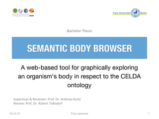 Bachelor	
  Thesis	
  



                SEMANTIC BODY BROWSER
        A web-based tool for graphically exploring
       an organism‘s body in respect to the CELDA
                       ontology

   Supervisor	
  &	
  Reviewer:	
  Prof.	
  Dr.	
  Andreas	
  Kurtz	
  
   Review:	
  Prof.	
  Dr.	
  Robert	
  Tolksdorf	
  

10.12.12
                                                   Fritz Lekschas
      1
 