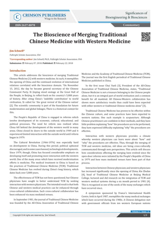 Jim Schnell*
Fulbright Scholar Association, USA
*Corresponding author: Jim Schnell, Ph.D., Fulbright Scholar Association, USA
Submission: February 07, 2018; Published: February 22, 2018
The Bioscience of Merging Traditional
Chinese Medicine with Western Medicine
Introduction
This article addresses the bioscience of merging Traditional
Chinese Medicine [1] with western medicine. As such, it exemplifies
the opening of China and the continued evolution of international
relations correlated with the bioscience domain. “On November
15, 2012, the day he became general secretary of the Chinese
Communist Party, Xi Jinping stood onstage at the Great Hall of
the People, in Beijing, to reflect back on his country’s 5,000 years
of history. After citing China’s ‘indelible contribution’ to world
civilization, Xi called for ‘the great revival of the Chinese nation’
[2]. The scientific community is part of the foundation for future
modernization and global linkages. There is a historical context for
this.
The People’s Republic of China is engaged in reforms which
involve development of its economic, cultural, educational, and
political processes. The need for reform was realized when
China fell behind the development of the western world in many
areas. China closed its doors to the outside world in 1949 and it
experienced limited interaction with the outside world until reform
began in 1979.
The Cultural Revolution (1966-1976) was especially hard
on development in China. During this period, political upheaval
discouraged,andinsomecasesbanned,technologicaldevelopments.
Since 1979, though, China has focused considerable emphasis on
developing itself and promoting more interaction with the western
world. One of the many areas which have received modernization
efforts is medicine. The medical treatment in China is based on
the practices of Traditional Chinese Medicine (TCM). Traditional
Chinese Medicine has evolved during China’s long history, which
dates back over 5,000 years.
The effectiveness of TCM has not been questioned, but Chinese
physicians have sought to better understand TCM by seeking
interactionwithwesternphysicians.Theintendedresultisthatboth
Chinese and western medical practices can be enhanced through
cross-cultural collaboration. Such cross-cultural collaboration has
been enhanced via mass mediated venues.
In September 1981, the journal of Traditional Chinese Medicine
was founded by the All-China Association of Traditional Chinese
Medicine and the Academy of Traditional Chinese Medicine (TCM).
The journal was the first English periodical of Traditional Chinese
Medicine published in China.
In the first issue Chui Yueli [3], President of the All-China
Association of Traditional Chinese Medicine, states, “Traditional
Chinese Medicine is not a treasure belonging to the Chinese people
alone, but it is an integral part of world civilization and a common
benefit for all mankind. All Chinese-Western collaboration has
shown more satisfactory results than could have been expected
with either western or traditional Chinese medicine alone” [3].
Traditional Chinese Medicine has proven to be effective within
the Chinese culture, and some practices have been exported to
western nations. One such example is acupuncture. Although
Chinese practitioners are confident in their methods, and they have
little problem explaining “how” the procedures are to be performed,
they have expressed difficulty explaining “why” the procedures are
effective.
Interaction with western physicians provides a climate
whereby western physicians can learn more about “how” and
“why” the procedures are effective. Thus, through the merging of
TCM and western medicine, old ideas are being cross-culturally
communicated through new perspectives. This article will discuss
how considerations affecting the merging have evolved since the
open-door reforms were initiated by the People’s Republic of China
in 1979 and how mass mediated venues have been part of that
process.
Interaction between Chinese physicians and western physicians
has increased significantly since the opening of China. Kie Zhufan
[4], head of Traditional Chinese Medicine at Beijing Medical
College, lectured and did research on the integration of TCM and
western medical systems during a six month period in 1981 [4].
This is recognized as one of the seeds of the many exchanges which
have occurred since.
A symposium sponsored by France’s International Health
Centre, held in April 1987, exemplifies the many medical exchanges
which have occurred during the 1980s. A Chinese delegation met
with government officials from ten western European nations
Commentary
1/3Copyright © All rights are reserved by Jim Schnell.
Volume 1 - Issue - 2
Significances of
Bioengineering & BiosciencesC CRIMSON PUBLISHERS
Wings to the Research
ISSN 2637-8078
 