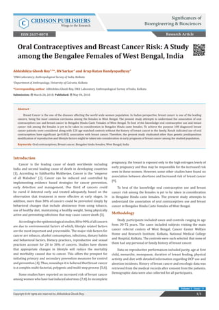 Oral Contraceptives and Breast Cancer Risk: A Study
among the Bengalee Females of West Bengal, India
Introduction
Cancer is the leading cause of death worldwide including
India and second leading cause of death in developing countries
[1]. According to Siddhartha Mukherjee, Cancer is the “emperor
of all Maladies” [2]. Cancer can be reduced and controlled by
implementing evidence based strategies for cancer prevention,
early detection and management. One third of cancers could
be cured if detected early and treated adequately, based on the
observation that treatment is more effective at early stages. In
addition, more than 30% of cancers could be prevented simply by
behavioral changes that include abstinence from using tobacco,
use of healthy diet, maintaining a healthy weight, being physically
active and preventing infections that may cause cancer death [3].
Accordingtotheepidemiologicalstudies,80to90%ofallcancers
are due to environmental factors of which, lifestyle related factors
are the most important and preventable. The major risk factors for
cancer are tobacco, alcohol consumption, infections, dietary habits
and behavioral factors. Dietary practices, reproductive and sexual
practices account for 20 to 30% of cancers. Studies have shown
that appropriate changes in lifestyle will reduce the mortality
and morbidity caused due to cancer. This offers the prospect for
initiating primary and secondary prevention measures for control
and prevention [4]. Thus, nowadays it is believed that breast cancer
is a complex multi-factorial, polygenic and multi-step process [5,6].
Some studies have reported an increased risk of breast cancer
among women who have had induced abortions [7,8]. In incomplete
pregnancy, the breast is exposed only to the high estrogen levels of
early pregnancy and thus may be responsible for the increased risk
seen in these women. However, some other studies have found no
association between abortions and increased risk of breast cancer
[9].
To best of the knowledge oral contraceptive use and breast
cancer risk among the females is yet to be taken in consideration
in Bengalee Hindu caste females. The present study attempts to
understand the association of oral contraceptives use and breast
cancer in Bengalee Hindu Caste Females of West Bengal.
Methodology
Study participants included cases and controls ranging in age
from 30-72 years. The cases included subjects visiting the main
cancer referral centers of West Bengal; Cancer Center Welfare
Home and Research Institute, Kolkata, National Medical College
and Hospital, Kolkata. The controls were such selected that none of
them had any personal or family history of breast cancer.
Data on reproductive performances included parity, age at first
child, menarche, menopause, duration of breast feeding, physical
activity and diet with detailed information regarding OCP use and
abortion incidents. History of breast cancer and oncologic data was
retrieved from the medical records after consent from the patients.
Demographic data were also collected for all participants.
Research Article
1/3Copyright © All rights are reserved by Abhishikta Ghosh Roy.
Volume 1 - Issue - 4
Abhishikta Ghosh Roy1,2
*, BN Sarkar1
and Arup Ratan Bandyopadhyay2
1
DNA Laboratory, Anthropological Survey of India, Kolkata
2
Department of Anthropology, University of Calcutta, Kolkata
*Corresponding author: Abhishikta Ghosh Roy, DNA Laboratory, Anthropological Survey of India, Kolkata
Submission: March 28, 2018; Published: May 04, 2018
Abstract
Breast Cancer is the one of the diseases affecting the world wide women population. In Indian perspective, breast cancer is one of the leading
cancers, being the most common carcinoma among the females in West Bengal. The present study attempts to understand the association of oral
contraceptives use and breast cancer in Bengalee Hindu Caste Females of West Bengal. To best of the knowledge oral contraceptive use and breast
cancer risk among the females is yet to be taken in consideration in Bengalee Hindu caste females. To achieve the purpose 108 diagnosed breast
cancer patients were considered along with 120 age matched controls without the history of breast cancer in the family. Result indicated use of oral
contraceptives have significant (p<0.001) association with breast cancer. Therefore, the present study vindicated other than genetic predisposition
modification of reproductive and lifestyle factors might be taken into consideration in early prognosis of breast cancer among the studied population.
Keywords: Oral contraceptives; Breast cancer; Bengalee hindu females; West Bengal; India
Significances of
Bioengineering & BiosciencesC CRIMSON PUBLISHERS
Wings to the Research
ISSN 2637-8078
 