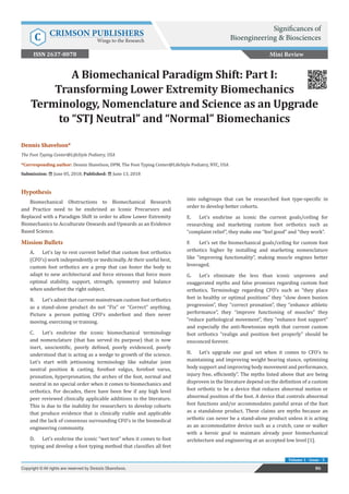 A Biomechanical Paradigm Shift: Part I:
Transforming Lower Extremity Biomechanics
Terminology, Nomenclature and Science as an Upgrade
to “STJ Neutral” and “Normal” Biomechanics
Hypothesis
Biomechanical Obstructions to Biomechanical Research
and Practice need to be enshrined as Iconic Precursors and
Replaced with a Paradigm Shift in order to allow Lower Extremity
Biomechanics to Acculturate Onwards and Upwards as an Evidence
Based Science.
Mission Bullets
A.	 Let’s lay to rest current belief that custom foot orthotics
(CFO’s) work independently or medicinally. At their useful best,
custom foot orthotics are a prop that can foster the body to
adapt to new architectural and force stresses that force more
optimal stability, support, strength, symmetry and balance
when underfoot the right subject.
B.	 Let’s admit that current mainstream custom foot orthotics
as a stand-alone product do not “Fix” or “Correct” anything.
Picture a person putting CFO’s underfoot and then never
moving, exercising or training.
C.	 Let’s enshrine the iconic biomechanical terminology
and nomenclature (that has served its purpose) that is now
inert, unscientific, poorly defined, poorly evidenced, poorly
understood that is acting as a wedge to growth of the science.
Let’s start with jettisoning terminology like subtalar joint
neutral position & casting, forefoot valgus, forefoot varus,
pronation, hyperpronation, the arches of the foot, normal and
neutral in no special order when it comes to biomechanics and
orthotics. For decades, there have been few if any high level
peer reviewed clinically applicable additions to the literature.
This is due to the inability for researchers to develop cohorts
that produce evidence that is clinically viable and applicable
and the lack of consensus surrounding CFO’s in the biomedical
engineering community.
D.	 Let’s enshrine the iconic “wet test” when it comes to foot
typing and develop a foot typing method that classifies all feet
into subgroups that can be researched foot type-specific in
order to develop better cohorts.
E.	 Let’s enshrine as iconic the current goals/ceiling for
researching and marketing custom foot orthotics such as
“complaint relief”, they make one “feel good” and “they work”.
F.	 Let’s set the biomechanical goals/ceiling for custom foot
orthotics higher by installing and marketing nomenclature
like “improving functionality”, making muscle engines better
leveraged.
G.	 Let’s eliminate the less than iconic unproven and
exaggerated myths and false promises regarding custom foot
orthotics. Terminology regarding CFO’s such as “they place
feet in healthy or optimal positions” they “slow down bunion
progression”, they “correct pronation”, they “enhance athletic
performance”, they “improve functioning of muscles” they
“reduce pathological movement”, they “enhance foot support”
and especially the anti-Newtonian myth that current custom
foot orthotics “realign and position feet properly” should be
ensconced forever.
H.	 Let’s upgrade our goal set when it comes to CFO’s to
maintaining and improving weight bearing stance, optimizing
body support and improving body movement and performance,
injury free, efficiently”. The myths listed above that are being
disproven in the literature depend on the definition of a custom
foot orthotic to be a device that reduces abnormal motion or
abnormal position of the foot. A device that controls abnormal
foot functions and/or accommodates painful areas of the foot
as a standalone product. These claims are myths because an
orthotic can never be a stand-alone product unless it is acting
as an accommodative device such as a crutch, cane or walker
with a heroic goal to maintain already poor biomechanical
architecture and engineering at an accepted low level [1].
Mini Review
86Copyright © All rights are reserved by Dennis Shavelson.
Volume 1 - Issue - 5
Dennis Shavelson*
The Foot Typing Center@LifeStyle Podiatry, USA
*Corresponding author: Dennis Shavelson, DPM, The Foot Typing Center@LifeStyle Podiatry, NYC, USA
Submission: June 05, 2018; Published: June 13, 2018
Significances of
Bioengineering & BiosciencesC CRIMSON PUBLISHERS
Wings to the Research
ISSN 2637-8078
 