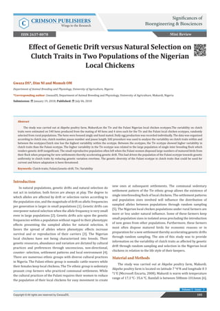 Effect of Genetic Drift versus Natural Selection on
Clutch Traits in Two Populations of the Nigerian
Local Chickens
Introduction
In natural populations, genetic drifts and natural selection do
not act in isolation; both forces are always at play. The degree to
which alleles are affected by drift or selection varies according to
the population size, and the magnitude of drift on allelic frequencies
per generation is larger in small populations [1]. Genetic drifts can
overpower natural selection when the allele frequency is very small
even in large populations [2]. Genetic drifts acts upon the genetic
frequencies within a population without regard to their phenotypic
effects presenting the sampled alleles for natural selection. It
favors the spread of alleles where phenotypic effects increase
survival and or reproduction of their carriers [3]. The Nigerian
local chickens have not being characterized into breeds. Their
genetic resources, abundance and variation are dictated by cultural
practices and preferences through unconscious, non-directional,
counter- selection, settlement patterns and local environment [4].
There are numerous ethnic groups with diverse cultural practices
in Nigeria. The Fulani ethnic group is nomadic cattle rearers while
their females keep local chickens. The Tiv ethnic group is sedentary
peasant crop farmers who practiced communal settlement. While
the cultural practices of the Fulani requires their women to reduce
the population of their local chickens for easy movement to create
new ones at subsequent settlements. The communal sedentary
settlement pattern of the Tiv ethnic group allows the existence of
single interbreeding flock of local chickens. The settlement patterns
and population sizes involved will influence the distribution of
sampled alleles between populations through random sampling
[5]. The Nigerian local chicken populations under rural farmers are
more or less under natural influence. Some of these farmers keep
small population sizes in isolated areas precluding the introduction
of new genes from other populations. Furthermore, these farmers
most often dispose matured birds for economic reasons or in
preparation for a new settlement thereby accelerating genetic drifts
through random sampling. The aim of this study was to provide
information on the variability of clutch traits as affected by genetic
drift through random sampling and selection in the Nigerian local
chickens in relation to the life style of their keepers.
Material and Methods
The study was carried out at Akpehe poultry farm, Makurdi.
Akpehe poultry farm is located on latitude 7 0
41
N and longitude 8 3
0
11
E (Microsoft Encarta, 2008). Makurdi is warm with temperature
range of 17.3 0
C- 35.6 0
C. Rainfall is between 508mm-1016mm [6].
Mini Review
105Copyright © All rights are reserved by GwazaDS.
Volume 2 - Issue - 1
Gwaza DS*, Dim NI and Momoh OM
Department of Animal Breeding and Physiology, University of Agriculture, Nigeria
*Corresponding author: GwazaDS, Department of Animal Breeding and Physiology, University of Agriculture, Makurdi, Nigeria
Submission: January 19, 2018; Published: July 06, 2018
Abstract
The study was carried out at Akpehe poultry farm, Makurdi,on the Tiv and the Fulani Nigerian local chicken ecotypes.The variability on clutch
traits were estimated on 540 hens produced from the mating of 40 hens and 4 sires each for the Tiv and the Fulani local chicken ecotypes, randomly
selected from rural populations. The hens were housed singly and hand mated. Daily egg production was recorded individually. The data was organized
according to clutch size, clutch number, pause number and pause length. SAS procedure was used to analyze the variability on clutch traits within and
between the ecotypes.Clutch size has the highest variability within the ecotype. Between the ecotypes, the Tiv ecotype showed higher variability in
clutch traits than the Fulani ecotype. The higher variability in the Tiv ecotype was related to the large population of single inter breeding flock which
renders genetic drift insignificant. The small reproductive population often left when the Fulani women disposed large numbers of matured birds from
their flock when preparing for new settlements thereby accelerating genetic drift. This had driven the population of the Fulani ecotype towards genetic
uniformity in clutch traits by reducing genetic variation overtime. The genetic diversity of the Fulani ecotype in clutch traits that could be used for
current and future adaptation is been threatened.
Keywords: Clutch-traits; Fulani;Genetic-drift; Tiv; Variability
Significances of
Bioengineering & BiosciencesC CRIMSON PUBLISHERS
Wings to the Research
ISSN 2637-8078
 