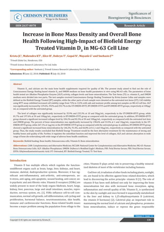 Increase in Bone Mass Density and Overall Bone
Health Following High-Impact of Biofield Energy
Treated Vitamin D3
in MG-63 Cell Line
Introduction
Vitamin D has multiple effects which regulate the function-
sindifferent organs such as brain, lungs, liver, kidneys, and heart,
immune, skeletal, Andreproductive systems. Moreover, it has sig-
nificant anti-inflammatory, anti-arthritic, anti-osteoporosis, an-
ti-stress, anti-aging, anti-apoptotic, wound healing, anti-cancer, an-
ti-psychotic and anti-fibrotic roles. Vitamin D receptors (VDRs) are
widely present in most of the body organs likebrain, heart, lungs,
kidney, liver, pancreas, large and small intestines, muscles, repro-
ductive, nervous system, etc. [1]. VDRs influence cell-to-cell com-
munication, normal cell growth, cell differentiation, cell cycling and
proliferation, hormonal balance, neurotransmission, skin health,
immune and cardiovascular functions. Bone-related health issues
become a major problem among the population from village to the
cities. Vitamin D plays avital role in preserving a healthy mineral-
ized skeleton of most of the vertebrates including humans.
Codliveroil,irradiationofotherfoodsincludingplants,sunlight,
etc. are found to be effective against bone related disorders, which
lead to discovering the active principle- vitamin D [1]. The role of
vitamin D has been well defined not only for improving the bone
mineralization but also with increased bone resorption, aging,
inflammation and overall quality of life. Vitamin D3
is synthesized
in the skin by sunlight and once formed it sequentially metabolized
in the liver and kidney to 1,25-dihydroxyvitamin D (calcitriol,
the vitamin D hormone) [2]. Calcitriol play an important role in
maintaining the normal level of calcium and phosphorus, promotes
bone mineralization, induce or repress the genes responsible
Research Article
130Copyright © All rights are reserved by Krista JC .
Volume 2 - Issue - 2
Krista JC1
, Mahendra KT1
, Alice B1
, Dahryn T1
, Gopal N1
, Mayank G2
and Snehasis J2
*
1
Trivedi Global Inc, Henderson, USA
2
Trivedi Science Research Laboratory Pvt Ltd, India
*Corresponding author: Snehasis J, Trivedi Science Research Laboratory Pvt Ltd, Bhopal, India
Submission: June 22, 2018; Published: July 18, 2018
Abstract
Vitamin D3
and calcium are the main bone health supplements required for quality of life. The present study aimed to find out the role of
Consciousness Energy Healing based vitamin D3
and DMEM medium on bone health parameters in vitro using MG-63 cells. The parameters of bone
health tested are Alkaline Phosphatise Enzyme (ALP) activity, collagen levels and bone mineralization. The Test Items (TI) i.e. vitamin D3
and DMEM
medium were divided into two parts. The test samples received Consciousness Energy Healing Treatment by Krista Joanne Callas and samples were
defined as the Biofield Energy Treated (BT) samples, while the other parts of each sample were denoted as the untreated test items (UT). Cell viability
using MTT assay exhibited increased cell viability range from 72% to 122% with safe and nontoxic profile among test samples on MG-63 cell line. ALP
was significantly increased by 129.6%, 392% and 255.7% in the UT-DMEM+BT-TI, BT-DMEM+UT-TI and BT-DMEM+BT-TI groups, respectively at 100µg/
mL as compared with the untreated group.
The level of collagen was significantly increased by 35.9% and 235.3% at 10 and 50µg/mL, respectively in the UT-DMEM+BT-TI group, while
81.7% and 197.6% at 50 and 100µg/mL, respectively in BT-DMEM+UT-TI group as compared with the untreated group. In addition, BT-DMEM+BT-TI
group showed a significant increased collagen level by 184.2% and 82.3% at 50 and 100µg/mL, respectively as compared with the untreated test item
and DMEM group. The percent of bone mineralization was significantly increased by 198.6% and 53.5% at 1 and 10µg/mL, respectively in the UT-
DMEM+BT-TI group, while 267.1% at 1µg/mL in the BT-DMEM+UT-TI group as compared with the untreated group. In addition, BT-DMEM+BT-TI group
showed a significant increased bone mineralization by 146.2%, 91.4%, and 66.8% at 0.1,1 and 10µg/mL, respectively as compared with the untreated
group. Thus, the study results concluded that Biofield Energy Treatment would be the best alternative treatment for the maintenance of strong and
healthy bones and quality of life. Further, it regulates the osteoblast function and improved the level of collagen, ALP, and calcium absorption in wide
range of bone dis-ordersalong with wide range of adverse bone health conditions.
Keywords: Biofield healing; Bone health; Osteosarcoma cells; Vitamin D; Bone mineralization
Abbrevations: CAM: Complementary and Alternative Medicine; NCCAM: National Center for Complementary and Alternative Medicine; MG-63: Human
Bone Osteosarcoma Cells; ALP: Alkaline Phosphatase; DMEM: Dulbecco’s Modified Eagle’s Medium; FBS: Fetal Bovine Serum; FBS: Fetal Bovine Serum;
EDTA: Ethylenediaminetetraacetic Acid; UT: Untreated, BT: Biofield Energy Treated; TI: Test Item
Significances of
Bioengineering & BiosciencesC CRIMSON PUBLISHERS
Wings to the Research
ISSN 2637-8078
 