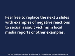 Feel free to replace the next 2 slides
with examples of negative reactions
to sexual assault victims in local
media reports or other examples.
END VIOLENCE AGAINST WOMEN INTERNATIONAL — A PROFESSIONAL TRAINING ORGANIZATION
 