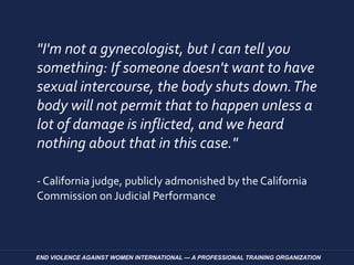 "I'm not a gynecologist, but I can tell you
something: If someone doesn't want to have
sexual intercourse, the body shuts down.The
body will not permit that to happen unless a
lot of damage is inflicted, and we heard
nothing about that in this case."
- California judge, publicly admonished by the California
Commission on Judicial Performance
END VIOLENCE AGAINST WOMEN INTERNATIONAL — A PROFESSIONAL TRAINING ORGANIZATION
 