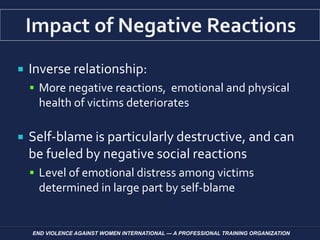  Inverse relationship:
 More negative reactions, emotional and physical
health of victims deteriorates
 Self-blame is particularly destructive, and can
be fueled by negative social reactions
 Level of emotional distress among victims
determined in large part by self-blame
END VIOLENCE AGAINST WOMEN INTERNATIONAL — A PROFESSIONAL TRAINING ORGANIZATION
 