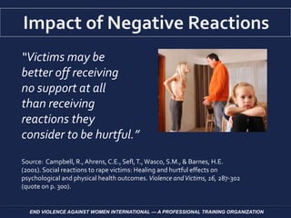 “Victims may be
better off receiving
no support at all
than receiving
reactions they
consider to be hurtful.”
Source: Campbell, R.,Ahrens, C.E., Sefl,T.,Wasco, S.M., & Barnes, H.E.
(2001). Social reactions to rape victims: Healing and hurtful effects on
psychological and physical health outcomes. Violence andVictims, 16, 287-302
(quote on p. 300).
END VIOLENCE AGAINST WOMEN INTERNATIONAL — A PROFESSIONAL TRAINING ORGANIZATION
 