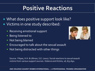  What does positive support look like?
 Victims in one study described:
 Receiving emotional support
 Being listened to
 Not being blamed
 Encouraged to talk about the sexual assault
 Not being distracted with other things
Source: Filipas, H.H. & Ullman, S.E. (2001). Social reactions to sexual assault
victims from various support sources. Violence andVictims, 16, 673-692.
END VIOLENCE AGAINST WOMEN INTERNATIONAL — A PROFESSIONAL TRAINING ORGANIZATION
 