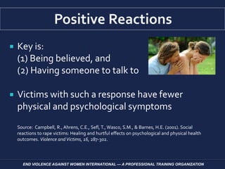  Key is:
(1) Being believed, and
(2) Having someone to talk to
 Victims with such a response have fewer
physical and psychological symptoms
Source: Campbell, R., Ahrens, C.E., Sefl, T.,Wasco, S.M., & Barnes, H.E. (2001). Social
reactions to rape victims: Healing and hurtful effects on psychological and physical health
outcomes. Violence andVictims, 16, 287-302.
END VIOLENCE AGAINST WOMEN INTERNATIONAL — A PROFESSIONAL TRAINING ORGANIZATION
 