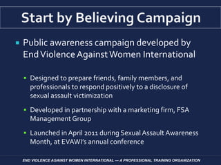  Public awareness campaign developed by
EndViolenceAgainstWomen International
 Designed to prepare friends, family members, and
professionals to respond positively to a disclosure of
sexual assault victimization
 Developed in partnership with a marketing firm, FSA
Management Group
 Launched in April 2011 during Sexual Assault Awareness
Month, at EVAWI’s annual conference
END VIOLENCE AGAINST WOMEN INTERNATIONAL — A PROFESSIONAL TRAINING ORGANIZATION
 
