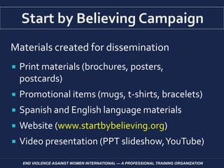 Materials created for dissemination
 Print materials (brochures, posters,
postcards)
 Promotional items (mugs, t-shirts, bracelets)
 Spanish and English language materials
 Website (www.startbybelieving.org)
 Video presentation (PPT slideshow,YouTube)
END VIOLENCE AGAINST WOMEN INTERNATIONAL — A PROFESSIONAL TRAINING ORGANIZATION
 