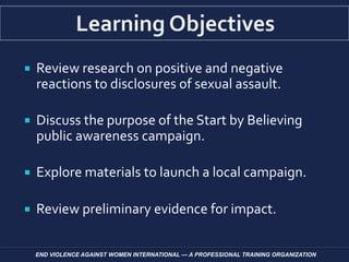  Review research on positive and negative
reactions to disclosures of sexual assault.
 Discuss the purpose of the Start by Believing
public awareness campaign.
 Explore materials to launch a local campaign.
 Review preliminary evidence for impact.
END VIOLENCE AGAINST WOMEN INTERNATIONAL — A PROFESSIONAL TRAINING ORGANIZATION
 