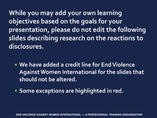 While you may add your own learning
objectives based on the goals for your
presentation, please do not edit the following
slides describing research on the reactions to
disclosures.
 We have added a credit line for EndViolence
Against Women International for the slides that
should not be altered.
 Some exceptions are highlighted in red.
END VIOLENCE AGAINST WOMEN INTERNATIONAL — A PROFESSIONAL TRAINING ORGANIZATION
 