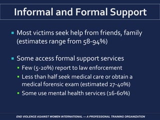  Most victims seek help from friends, family
(estimates range from 58-94%)
 Some access formal support services
 Few (5-20%) report to law enforcement
 Less than half seek medical care or obtain a
medical forensic exam (estimated 27-40%)
 Some use mental health services (16-60%)
END VIOLENCE AGAINST WOMEN INTERNATIONAL — A PROFESSIONAL TRAINING ORGANIZATION
 