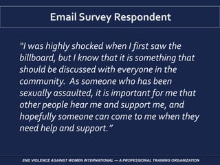 “I was highly shocked when I first saw the
billboard, but I know that it is something that
should be discussed with everyone in the
community. As someone who has been
sexually assaulted, it is important for me that
other people hear me and support me, and
hopefully someone can come to me when they
need help and support.”
END VIOLENCE AGAINST WOMEN INTERNATIONAL — A PROFESSIONAL TRAINING ORGANIZATION
 