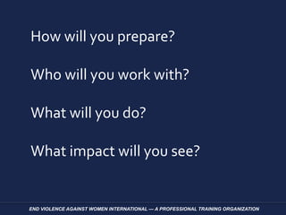 How will you prepare?
Who will you work with?
What will you do?
What impact will you see?
END VIOLENCE AGAINST WOMEN INTERNATIONAL — A PROFESSIONAL TRAINING ORGANIZATION
 