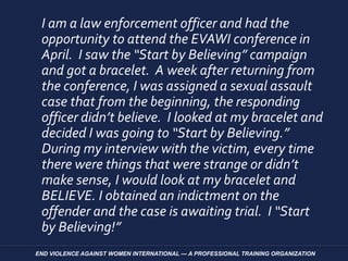 I am a law enforcement officer and had the
opportunity to attend the EVAWI conference in
April. I saw the “Start by Believing” campaign
and got a bracelet. A week after returning from
the conference, I was assigned a sexual assault
case that from the beginning, the responding
officer didn’t believe. I looked at my bracelet and
decided I was going to “Start by Believing.”
During my interview with the victim, every time
there were things that were strange or didn’t
make sense, I would look at my bracelet and
BELIEVE. I obtained an indictment on the
offender and the case is awaiting trial. I “Start
by Believing!”
END VIOLENCE AGAINST WOMEN INTERNATIONAL — A PROFESSIONAL TRAINING ORGANIZATION
 