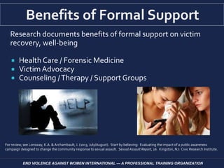 Research documents benefits of formal support on victim
recovery, well-being
 Health Care / Forensic Medicine
 VictimAdvocacy
 Counseling /Therapy / Support Groups
END VIOLENCE AGAINST WOMEN INTERNATIONAL — A PROFESSIONAL TRAINING ORGANIZATION
For review, see Lonsway, K.A. & Archambault,J. (2013, July/August). Start by believing: Evaluating the impact of a public awareness
campaign designed to change the community response to sexual assault. Sexual Assault Report, 16. Kingston, NJ: Civic Research Institute.
 