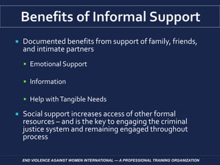  Documented benefits from support of family, friends,
and intimate partners
 Emotional Support
 Information
 Help withTangible Needs
 Social support increases access of other formal
resources – and is the key to engaging the criminal
justice system and remaining engaged throughout
process
END VIOLENCE AGAINST WOMEN INTERNATIONAL — A PROFESSIONAL TRAINING ORGANIZATION
 
