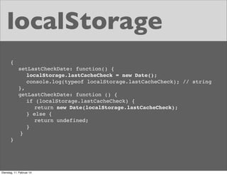 localStorage
{
setLastCheckDate: function() {
localStorage.lastCacheCheck = new Date();
console.log(typeof localStorage.lastCacheCheck); // string
},
getLastCheckDate: function () {
if (localStorage.lastCacheCheck) {
return new Date(localStorage.lastCacheCheck);
} else {
return undefined;
}
}
}

Dienstag, 11. Februar 14

 