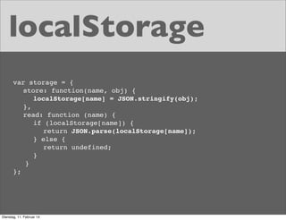 localStorage
var storage = {
store: function(name, obj) {
localStorage[name] = JSON.stringify(obj);
},
read: function (name) {
if (localStorage[name]) {
return JSON.parse(localStorage[name]);
} else {
return undefined;
}
}
};

Dienstag, 11. Februar 14

 