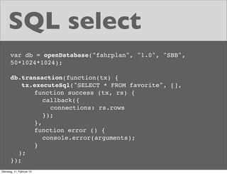 SQL select
var db = openDatabase("fahrplan", "1.0", "SBB",
50*1024*1024);
db.transaction(function(tx) {
tx.executeSql("SELECT * FROM favorite", [],
! ! ! function success (tx, rs) {
! ! ! ! callback({
! ! ! ! ! connections: rs.rows
! ! ! ! });
! ! ! },
! ! ! function error () {
! ! ! ! console.error(arguments);
! ! ! }
);
});
Dienstag, 11. Februar 14

 