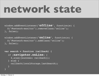 network state
window.addEventListener("offline", function(e) {
$("#network-monitor").removeClass("online");
}, false);
window.addEventListener("online", function(e) {
$("#network-monitor").addClass("online");
}, false);
var search = function (callback) {
if (navigator.onLine) {
$.ajax({success: callback});
} else {
callback(localStorage.lastSearch);
}
}
Dienstag, 11. Februar 14

 