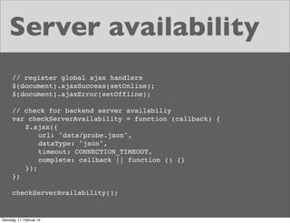 Server availability
// register global ajax handlers
$(document).ajaxSuccess(setOnline);
$(document).ajaxError(setOffline);
// check for backend server availabiliy
var checkServerAvailability = function (callback) {
! $.ajax({
!
url: "data/probe.json",
! ! dataType: "json",
! ! timeout: CONNECTION_TIMEOUT,
! ! complete: callback || function () {}
! });
};
checkServerAvailability();

Dienstag, 11. Februar 14

 