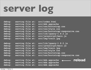 server log
debug:
debug:
debug:
debug:
debug:
debug:
debug:
debug:

serving
serving
serving
serving
serving
serving
serving
serving

file
file
file
file
file
file
file
file

at:
at:
at:
at:
at:
at:
at:
at:

src/index.html
src/sbb.appcache
src/css/bootstrap.css
src/css/style.css
src/css/bootstrap-responsive.css
src/lib/jquery-1.8.2.js
src/javascript/main.js
src/img/train.jpg

debug:
debug:
debug:
debug:
debug:
debug:

serving
serving
serving
serving
serving
serving

file
file
file
file
file
file

at:
at:
at:
at:
at:
at:

src/lib/jquery-1.8.2.js
src/javascript/main.js
src/img/train.jpg
src/css/style.css
src/css/bootstrap.css
src/css/bootstrap-responsive.css

debug:
debug:
debug:

serving file at:
serving file at:
serving file at:

Dienstag, 11. Februar 14

src/sbb.appcache
src/sbb.appcache
src/sbb.appcache

reload

 