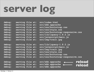 server log
debug:
debug:
debug:
debug:
debug:
debug:
debug:
debug:

serving
serving
serving
serving
serving
serving
serving
serving

file
file
file
file
file
file
file
file

at:
at:
at:
at:
at:
at:
at:
at:

src/index.html
src/sbb.appcache
src/css/bootstrap.css
src/css/style.css
src/css/bootstrap-responsive.css
src/lib/jquery-1.8.2.js
src/javascript/main.js
src/img/train.jpg

debug:
debug:
debug:
debug:
debug:
debug:

serving
serving
serving
serving
serving
serving

file
file
file
file
file
file

at:
at:
at:
at:
at:
at:

src/lib/jquery-1.8.2.js
src/javascript/main.js
src/img/train.jpg
src/css/style.css
src/css/bootstrap.css
src/css/bootstrap-responsive.css

debug:
debug:
debug:

serving file at:
serving file at:
serving file at:

Dienstag, 11. Februar 14

src/sbb.appcache
src/sbb.appcache
src/sbb.appcache

reload
reload

 