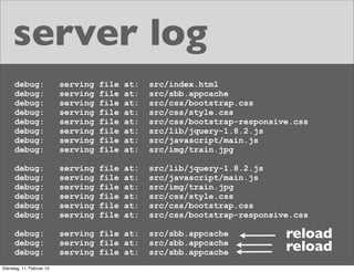 server log
debug:
debug:
debug:
debug:
debug:
debug:
debug:
debug:

serving
serving
serving
serving
serving
serving
serving
serving

file
file
file
file
file
file
file
file

at:
at:
at:
at:
at:
at:
at:
at:

src/index.html
src/sbb.appcache
src/css/bootstrap.css
src/css/style.css
src/css/bootstrap-responsive.css
src/lib/jquery-1.8.2.js
src/javascript/main.js
src/img/train.jpg

debug:
debug:
debug:
debug:
debug:
debug:

serving
serving
serving
serving
serving
serving

file
file
file
file
file
file

at:
at:
at:
at:
at:
at:

src/lib/jquery-1.8.2.js
src/javascript/main.js
src/img/train.jpg
src/css/style.css
src/css/bootstrap.css
src/css/bootstrap-responsive.css

debug:
debug:
debug:

serving file at:
serving file at:
serving file at:

Dienstag, 11. Februar 14

src/sbb.appcache
src/sbb.appcache
src/sbb.appcache

reload
reload

 