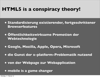 HTML5 is a conspiracy theory!
• Standardisierung existierender, fortgeschrittener
Browserfeatures

• Öffentlichkeitswirksame Promotion der
Webtechnologie

• Google, Mozilla, Apple, Opera, Microsoft
• die Gunst der x-platform-Problematik nutzend
• von der Webpage zur Webapplication
• mobile is a game changer
Dienstag, 11. Februar 14

 