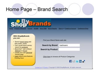 Home Page – Brand Search


 Home    Product Categories   Forums   MySBB   About SBB     Brand Registry   Sign-in or Create an Account    Conference Shop




        With ShopByBrands
        you can:
                                                     Find your Brand Name web site:
        • Search brand name web
          sites faster, easier
        • Can’t recall brand names;                Search by Brand              hartmann
           search by products
        • Brand fan? Join a Brand                Search by Product
           Network or Forum
        • Create your own personal
           brands page
        • Learn about more features                  Click here to browse all Product Categories
          Coming Soon




                                        Contact us | | Privacy | Copyright © 2009 ShopByBrands. All rights reserved.
                                                                                                                                1
 