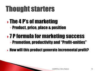 The 4 P‟s of marketing
    ◦ Product, price, place & position

 7 P formula for marketing success
    ◦ Promotion, productivity and “Profit-unities”
   How will this product generate incremental profit?



                              retailSOS.ca | Gerry Spitzner   10
 