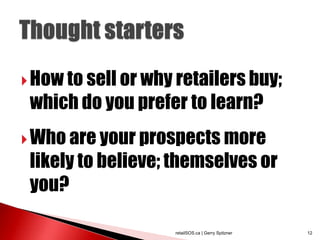  How to sell or why retailers buy;
 which do you prefer to learn?
 Who are your prospects more
 likely to believe; themselves or
 you?

                    retailSOS.ca | Gerry Spitzner   12
 