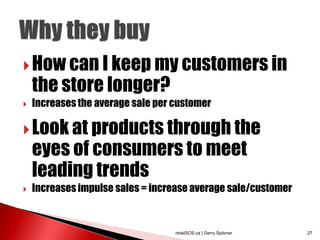  How can I keep my customers in
    the store longer?
   Increases the average sale per customer

 Look at products through the
    eyes of consumers to meet
    leading trends
   Increases impulse sales = increase average sale/customer


                                   retailSOS.ca | Gerry Spitzner   27
 
