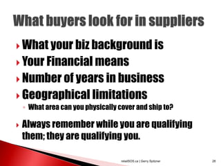  What your biz background is
 Your Financial means
 Number of years in business
 Geographical limitations
    ◦ What area can you physically cover and ship to?

   Always remember while you are qualifying
    them; they are qualifying you.

                                    retailSOS.ca | Gerry Spitzner   28
 