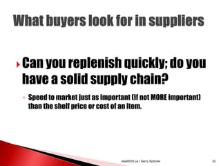  Can you replenish quickly; do you
 have a solid supply chain?
 ◦ Speed to market just as important (if not MORE important)
   than the shelf price or cost of an item.




                                 retailSOS.ca | Gerry Spitzner   32
 