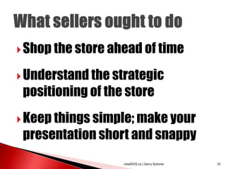  Shop the store ahead of time

 Understand the strategic
 positioning of the store
 Keep things simple; make your
 presentation short and snappy
                   retailSOS.ca | Gerry Spitzner   33
 