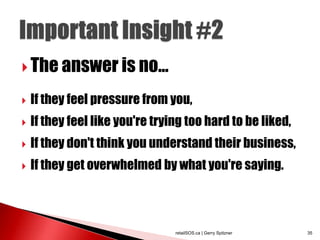  The answer is no...

   If they feel pressure from you,
   If they feel like you're trying too hard to be liked,
   If they don't think you understand their business,
   If they get overwhelmed by what you're saying.



                                 retailSOS.ca | Gerry Spitzner   35
 