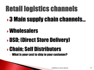  3 Main supply chain channels...

 Wholesalers

 DSD; (Direct Store Delivery)

 Chain; Self Distributors
 ◦ What is your cost to ship to your customer?



                                 retailSOS.ca | Gerry Spitzner   37
 