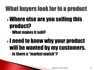  Where else are you selling this
 product?
 ◦ What makes it sell?

 I need to know why your product
 will be wanted by my customers.
 ◦ Is there a “market match”?


                         retailSOS.ca | Gerry Spitzner   43
 